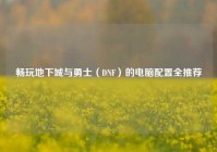 畅玩地下城与勇士（DNF）的电脑配置全推荐