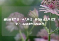解锁王者荣耀暃永久表情，藏在玉城之子笑容里的江湖温度与表情疑惑