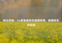 峡谷逆鳞，LOL鳄鱼血色狂暴撞绝境，蜂拥而至战危局