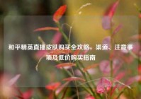 和平精英直播皮肤购买全攻略，渠道、注意事项及低价购买指南