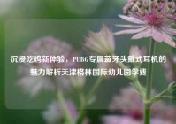 沉浸吃鸡新体验，PUBG专属蓝牙头戴式耳机的魅力解析天津格林国际幼儿园学费