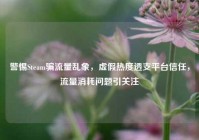 警惕Steam骗流量乱象，虚假热度透支平台信任，流量消耗问题引关注