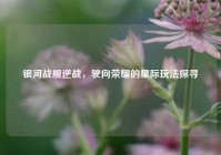 银河战舰逆战，驶向荣耀的星际玩法探寻