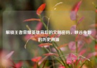 解锁王者荣耀英雄背后的文明密码，峡谷身影的历史溯源