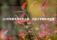 2022世预赛亚洲区积分榜，出线之争局势激烈变幻