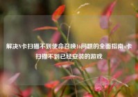 解决N卡扫描不到使命召唤16问题的全面指南n卡扫描不到已经安装的游戏