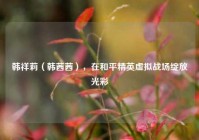 韩祥莉（韩茜茜），在和平精英虚拟战场绽放光彩