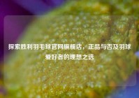 探索胜利羽毛球官网旗舰店，正品与否及羽球爱好者的理想之选
