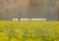 逆战，精绝野人沟探秘宣传片