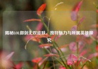 揭秘LOL御剑无双皮肤，独特魅力与所属英雄探究