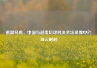重温经典，中国与越南足球对决全场录像中的风云时刻