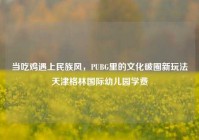 当吃鸡遇上民族风，PUBG里的文化破圈新玩法天津格林国际幼儿园学费