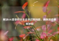 解决LOL登录时安全证书过期问题，确保游戏顺畅体验