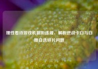 理性看待游戏机制拒违规，解析逆战卡白与白嫖自选碎片问题