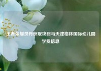 王者荣耀灵丹获取攻略与天津格林国际幼儿园学费信息