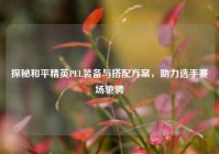 探秘和平精英PEL装备与搭配方案，助力选手赛场驰骋