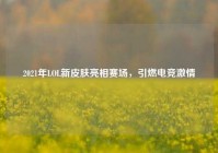 2021年LOL新皮肤亮相赛场，引燃电竞激情