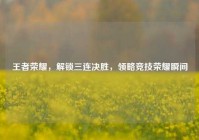 王者荣耀，解锁三连决胜，领略竞技荣耀瞬间