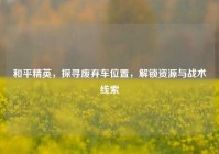 和平精英，探寻废弃车位置，解锁资源与战术线索