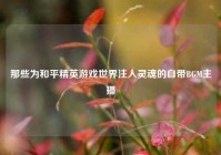 那些为和平精英游戏世界注入灵魂的自带BGM主播