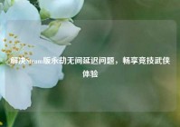 解决Steam版永劫无间延迟问题，畅享竞技武侠体验