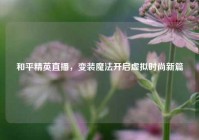 和平精英直播，变装魔法开启虚拟时尚新篇