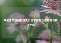 从王者荣耀削弱探究游戏平衡的动态策略与解决之道