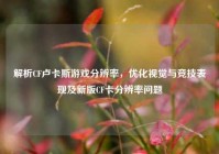 解析CF卢卡斯游戏分辨率，优化视觉与竞技表现及新版CF卡分辨率问题