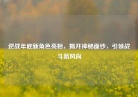 逆战年底新角色亮相，揭开神秘面纱，引领战斗新风尚