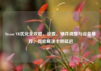 Steam VR优化全攻略，设置、硬件调整与设备推荐，彻底解决卡顿延迟