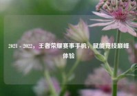 2021 - 2022，王者荣耀赛事手机，赋能竞技巅峰体验