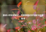 激战CF终结者模式，热血策略交织与诞生时间探寻