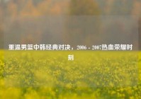 重温男篮中韩经典对决，2006 - 2007热血荣耀时刻