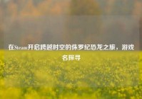在Steam开启跨越时空的侏罗纪恐龙之旅，游戏名探寻