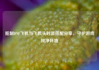 抵制DNF飞机与飞机头时装搭配分享，守护游戏纯净环境