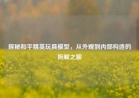 探秘和平精英玩具模型，从外观到内部构造的拆解之旅