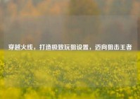 穿越火线，打造极致玩狙设置，迈向狙击王者