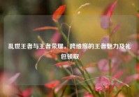 乱世王者与王者荣耀，跨维度的王者魅力及礼包领取