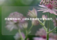 打造独特标识，CF战队名称设计大全与技巧