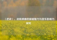 〈逆战〉，初级神曲的原唱魅力与音乐影响力探究