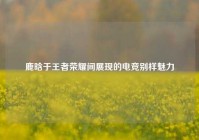 鹿晗于王者荣耀间展现的电竞别样魅力
