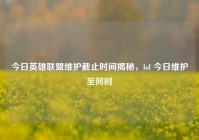今日英雄联盟维护截止时间揭秘，lol 今日维护至何时