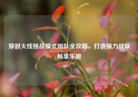 穿越火线挑战模式组队全攻略，打造强力战队畅享乐趣