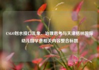 CSGO划水接口乱象、治理思考与天津格林国际幼儿园学费相关内容整合标题