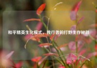 和平精英生化模式，独行者的打野生存秘籍