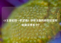 CF王者轮回一把定魂！秒斩王者的极致欧皇时刻需花费多少？