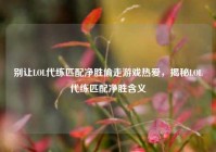 别让LOL代练匹配净胜偷走游戏热爱，揭秘LOL代练匹配净胜含义