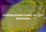 逆战体验服古神觉醒玩法全解析，进入方式与策略竞技新体验