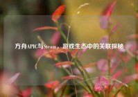 方舟APIC与Steam，游戏生态中的关联探秘
