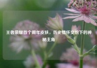 王者荣耀首个周年皮肤，历史情怀交织下的神秘主角
